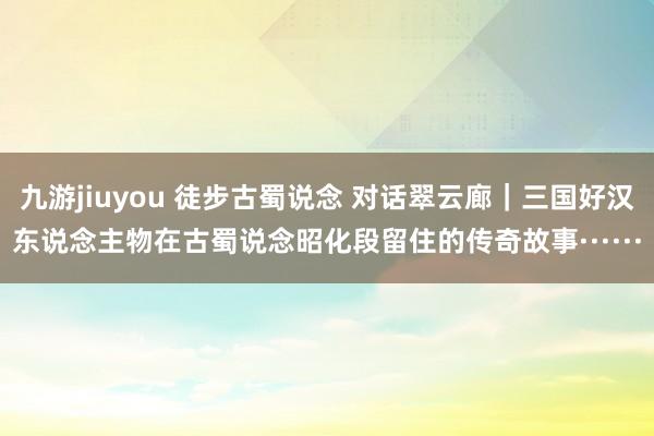 九游jiuyou 徒步古蜀说念 对话翠云廊｜三国好汉东说念主物在古蜀说念昭化段留住的传奇故事······