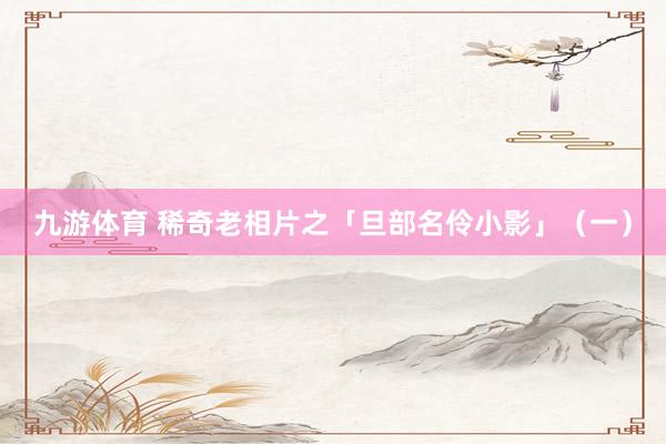 九游体育 稀奇老相片之「旦部名伶小影」（一）