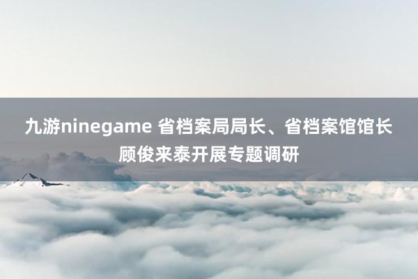 九游ninegame 省档案局局长、省档案馆馆长顾俊来泰开展专题调研