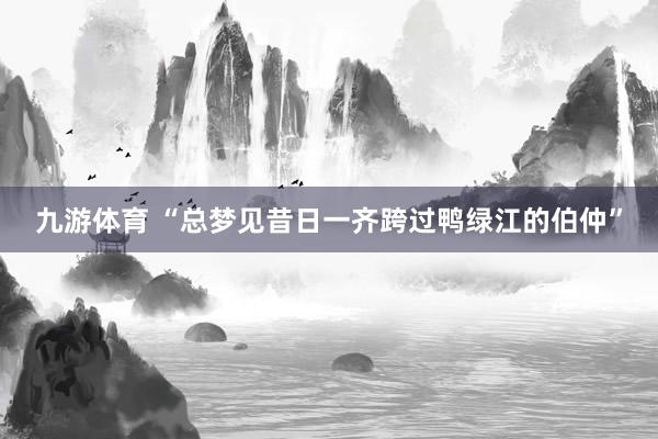 九游体育 “总梦见昔日一齐跨过鸭绿江的伯仲”