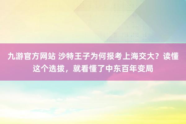 九游官方网站 沙特王子为何报考上海交大？读懂这个选拔，就看懂了中东百年变局