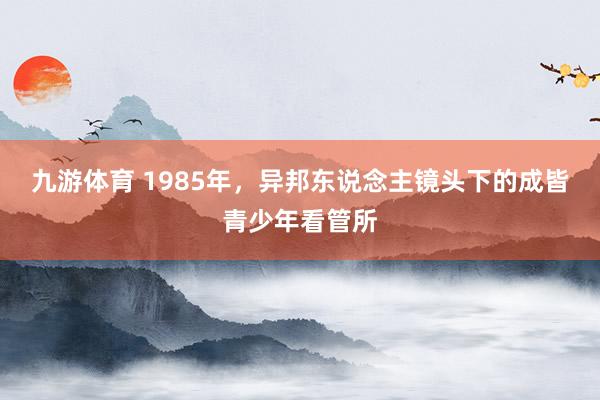 九游体育 1985年，异邦东说念主镜头下的成皆青少年看管所