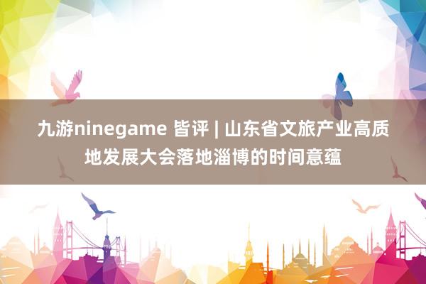 九游ninegame 皆评 | 山东省文旅产业高质地发展大会落地淄博的时间意蕴