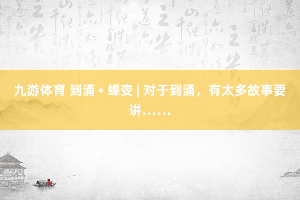 九游体育 到涌 • 蝶变 | 对于到涌，有太多故事要讲……