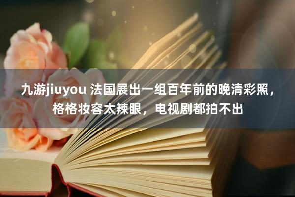 九游jiuyou 法国展出一组百年前的晚清彩照，格格妆容太辣眼，电视剧都拍不出