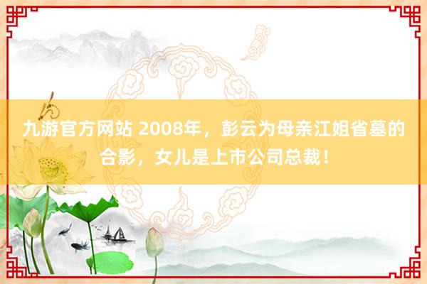 九游官方网站 2008年，彭云为母亲江姐省墓的合影，女儿是上市公司总裁！
