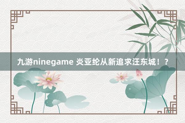 九游ninegame 炎亚纶从新追求汪东城！？