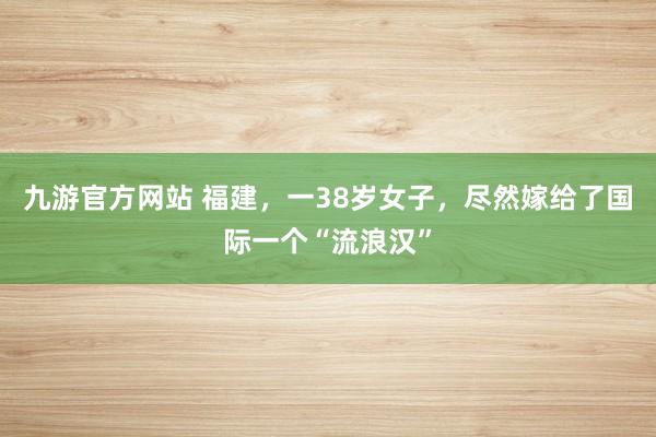 九游官方网站 福建，一38岁女子，尽然嫁给了国际一个“流浪汉”