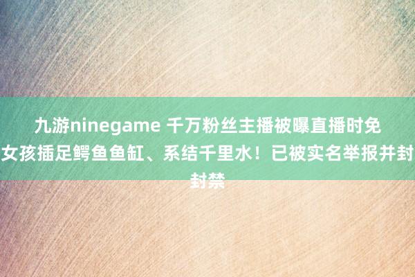 九游ninegame 千万粉丝主播被曝直播时免强女孩插足鳄鱼鱼缸、系结千里水！已被实名举报并封禁