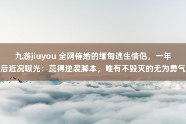九游jiuyou 全网催婚的缅甸逃生情侣，一年后近况曝光：莫得逆袭脚本，唯有不毁灭的无为勇气