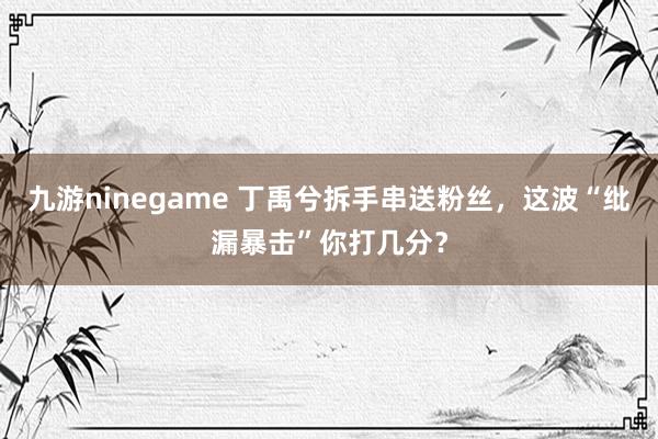 九游ninegame 丁禹兮拆手串送粉丝，这波“纰漏暴击”你打几分？