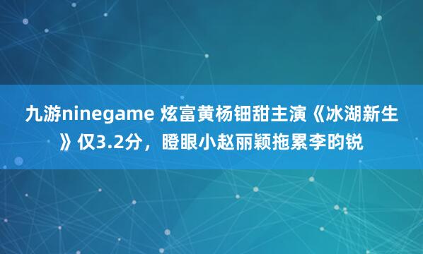九游ninegame 炫富黄杨钿甜主演《冰湖新生》仅3.2分，瞪眼小赵丽颖拖累李昀锐