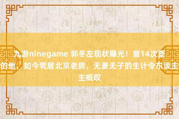 九游ninegame 郭冬左现状曝光！曾14次登春晚的他，如今茕居北京老房，无妻无子的生计令东谈主概叹