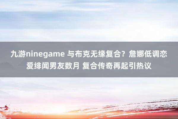 九游ninegame 与布克无缘复合？詹娜低调恋爱绯闻男友数月 复合传奇再起引热议