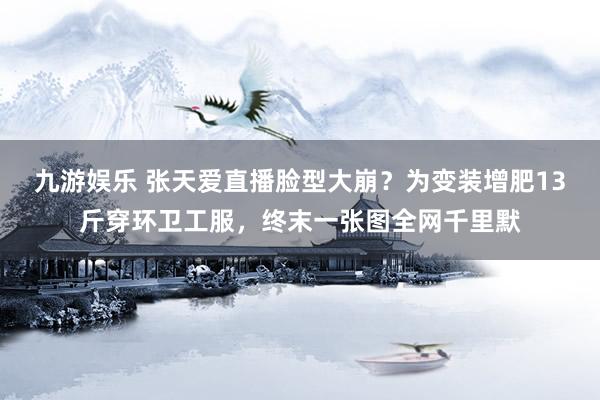 九游娱乐 张天爱直播脸型大崩？为变装增肥13斤穿环卫工服，终末一张图全网千里默
