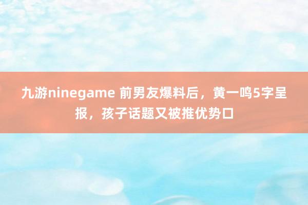 九游ninegame 前男友爆料后，黄一鸣5字呈报，孩子话题又被推优势口