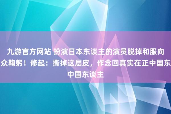 九游官方网站 扮演日本东谈主的演员脱掉和服向不雅众鞠躬！修起：撕掉这层皮，作念回真实在正中国东谈主