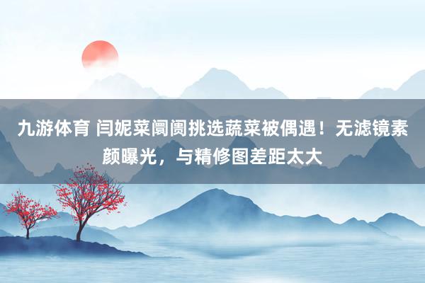九游体育 闫妮菜阛阓挑选蔬菜被偶遇！无滤镜素颜曝光，与精修图差距太大