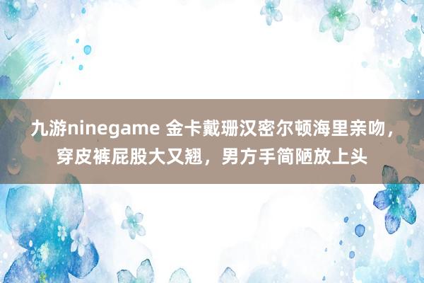 九游ninegame 金卡戴珊汉密尔顿海里亲吻，穿皮裤屁股大又翘，男方手简陋放上头