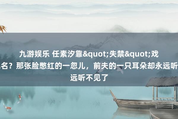 九游娱乐 任素汐靠"失禁"戏一尿成名？那张脸憋红的一忽儿，前夫的一只耳朵却永远听不见了