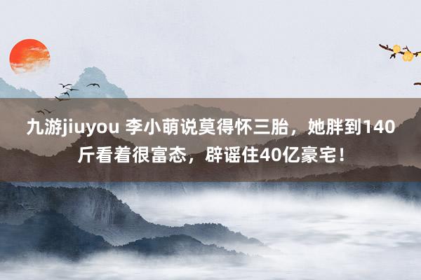 九游jiuyou 李小萌说莫得怀三胎，她胖到140斤看着很富态，辟谣住40亿豪宅！