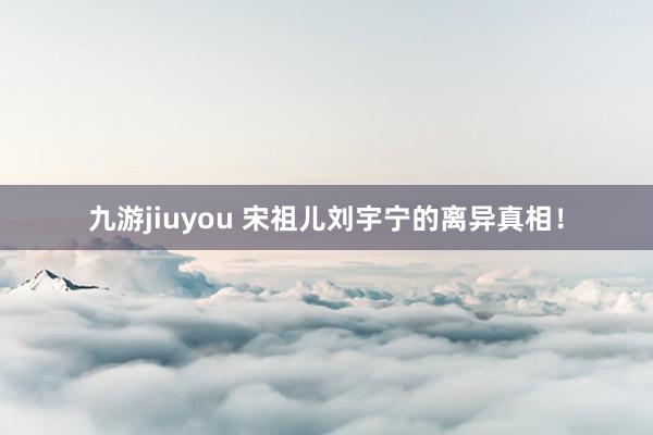 九游jiuyou 宋祖儿刘宇宁的离异真相！