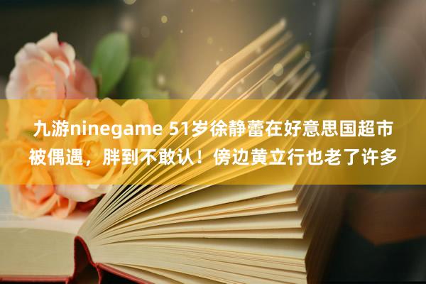 九游ninegame 51岁徐静蕾在好意思国超市被偶遇，胖到不敢认！傍边黄立行也老了许多