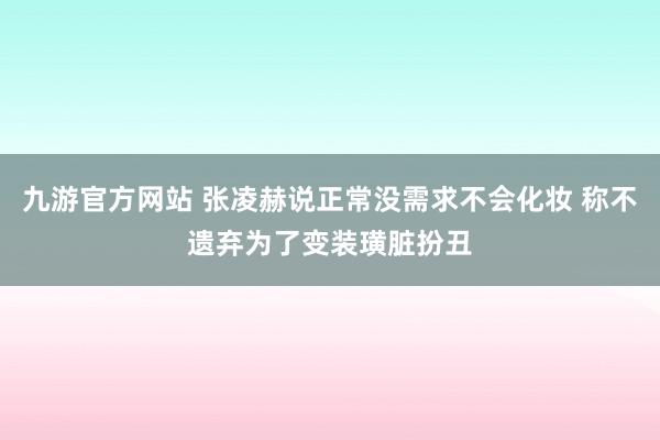 九游官方网站 张凌赫说正常没需求不会化妆 称不遗弃为了变装璜脏扮丑