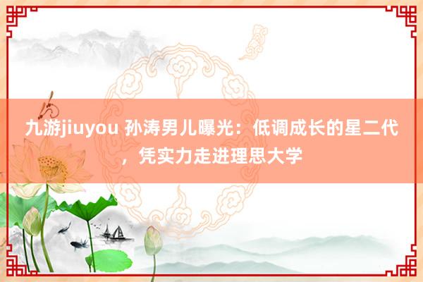 九游jiuyou 孙涛男儿曝光：低调成长的星二代，凭实力走进理思大学