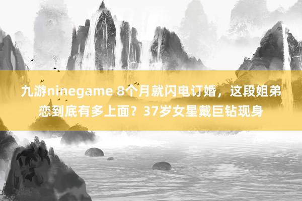 九游ninegame 8个月就闪电订婚，这段姐弟恋到底有多上面？37岁女星戴巨钻现身