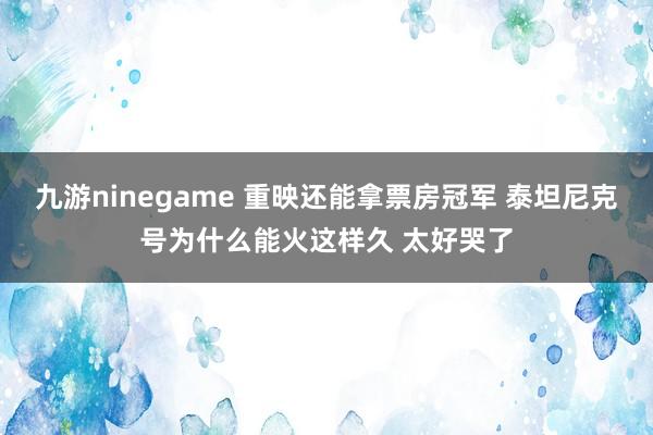 九游ninegame 重映还能拿票房冠军 泰坦尼克号为什么能火这样久 太好哭了