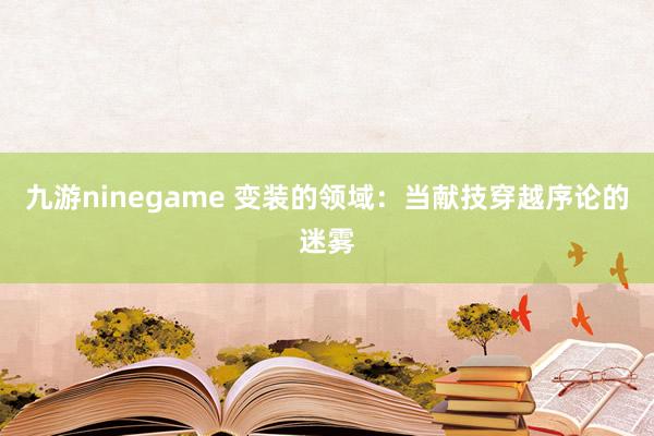 九游ninegame 变装的领域：当献技穿越序论的迷雾