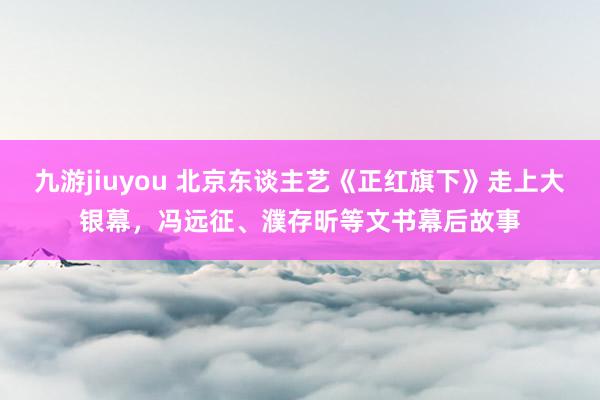 九游jiuyou 北京东谈主艺《正红旗下》走上大银幕，冯远征、濮存昕等文书幕后故事