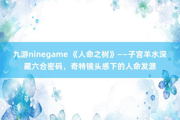 九游ninegame 《人命之树》——子宫羊水深藏六合密码，奇特镜头感下的人命发源