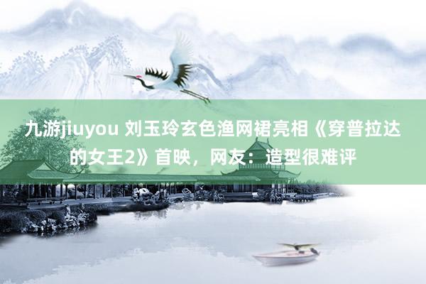 九游jiuyou 刘玉玲玄色渔网裙亮相《穿普拉达的女王2》首映，网友：造型很难评