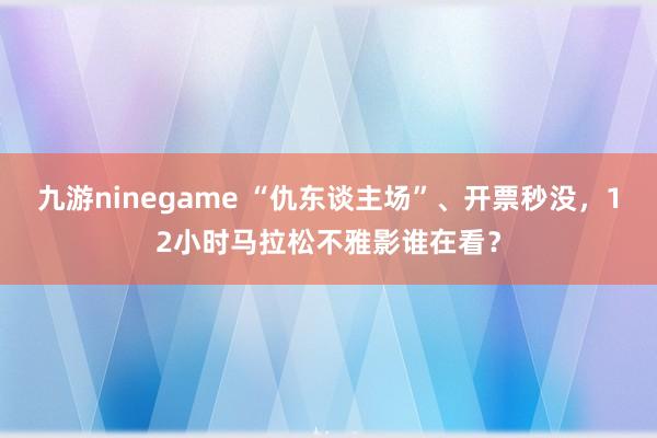 九游ninegame “仇东谈主场”、开票秒没，12小时马拉松不雅影谁在看？