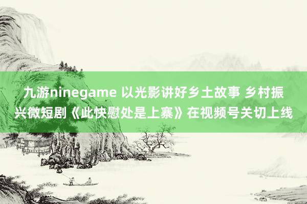 九游ninegame 以光影讲好乡土故事 乡村振兴微短剧《此快慰处是上寨》在视频号关切上线