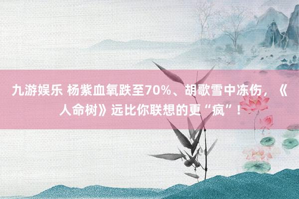 九游娱乐 杨紫血氧跌至70%、胡歌雪中冻伤，《人命树》远比你联想的更“疯”！