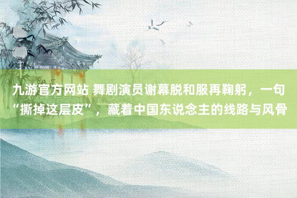 九游官方网站 舞剧演员谢幕脱和服再鞠躬，一句“撕掉这层皮”，藏着中国东说念主的线路与风骨