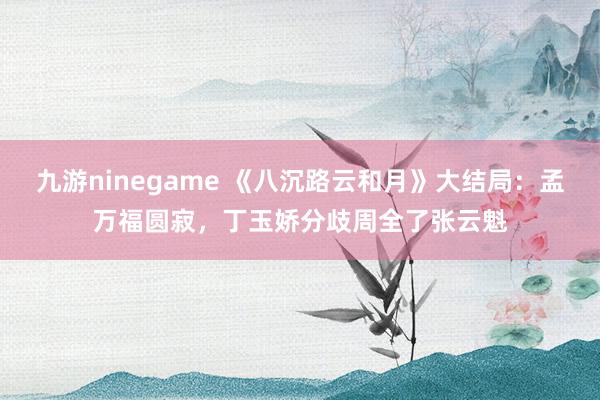 九游ninegame 《八沉路云和月》大结局：孟万福圆寂，丁玉娇分歧周全了张云魁