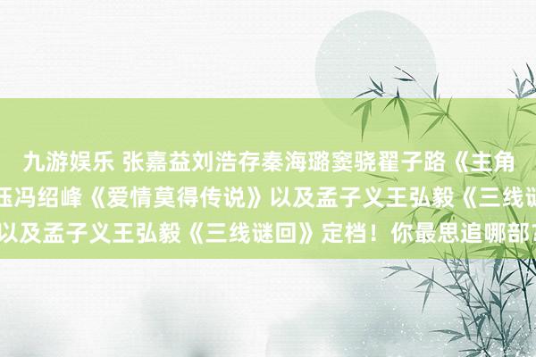 九游娱乐 张嘉益刘浩存秦海璐窦骁翟子路《主角》还有唐嫣赵又廷杨采钰冯绍峰《爱情莫得传说》以及孟子义王弘毅《三线谜回》定档！你最思追哪部？