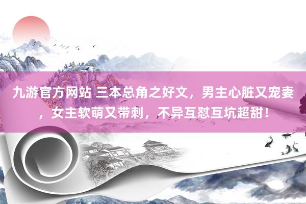 九游官方网站 三本总角之好文，男主心脏又宠妻，女主软萌又带刺，不异互怼互坑超甜！