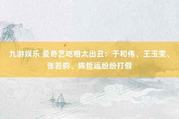 九游娱乐 爱奇艺吃相太出丑：于和伟、王玉雯、张若昀、陈哲远纷纷打假