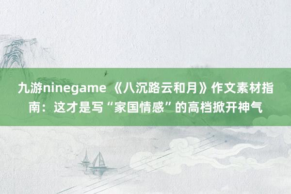 九游ninegame 《八沉路云和月》作文素材指南：这才是写“家国情感”的高档掀开神气