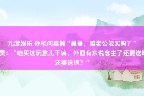 九游娱乐 孙杨问秦昊“昊哥，咱老公能买吗？”，秦昊：“咱买这玩意儿干嘛，外面有东说念主了还要送啊？”
