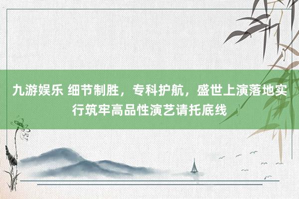 九游娱乐 细节制胜，专科护航，盛世上演落地实行筑牢高品性演艺请托底线
