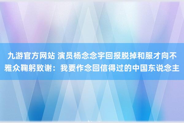 九游官方网站 演员杨念念宇回报脱掉和服才向不雅众鞠躬致谢：我要作念回信得过的中国东说念主