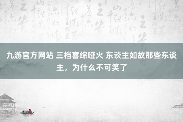 九游官方网站 三档喜综哑火 东谈主如故那些东谈主，为什么不可笑了