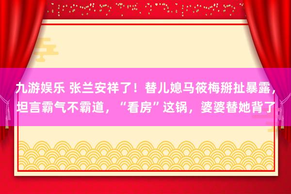 九游娱乐 张兰安祥了！替儿媳马筱梅掰扯暴露，坦言霸气不霸道，“看房”这锅，婆婆替她背了