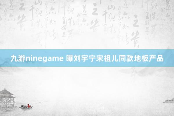 九游ninegame 曝刘宇宁宋祖儿同款地板产品